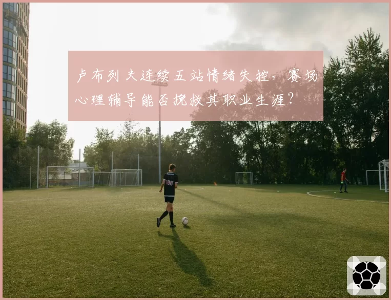 卢布列夫连续五站情绪失控，赛场心理辅导能否挽救其职业生涯？