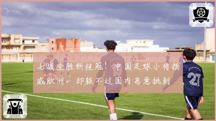 七战全胜斩桂冠!中国足球小将扬威欧洲,却躲不过国内恶意挑刺