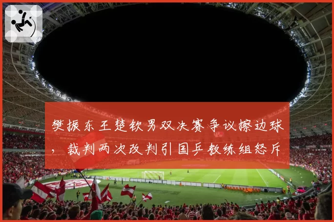 樊振东王楚钦男双决赛争议擦边球，裁判两次改判引国乒教练组怒斥