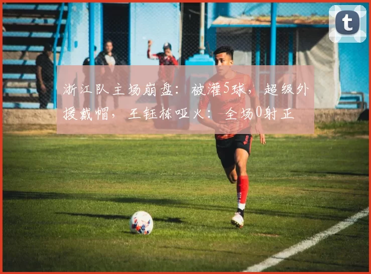 浙江队主场崩盘：被灌5球，超级外援戴帽，王钰栋哑火：全场0射正
