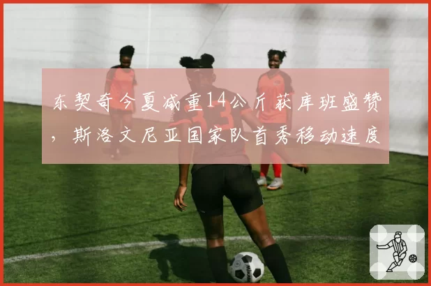东契奇今夏减重14公斤获库班盛赞，斯洛文尼亚国家队首秀移动速度肉眼可见提升