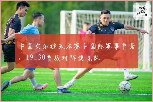 中国女排迎来本赛季国际赛事首秀，19_30首战对阵捷克队