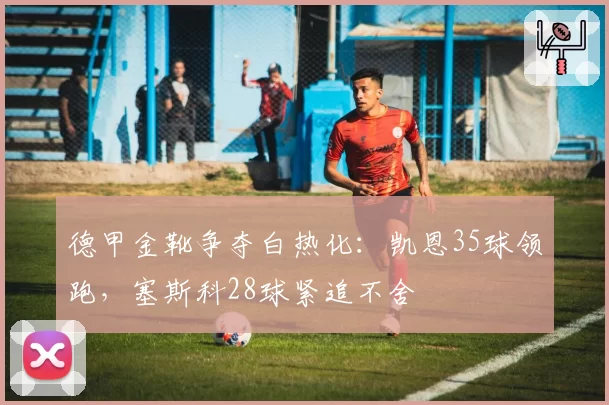 德甲金靴争夺白热化：凯恩35球领跑，塞斯科28球紧追不舍