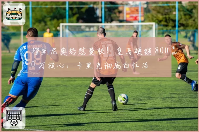 穆里尼奥怒怼曼联！皇马硬锁 8000 万核心，卡里克彻底白忙活