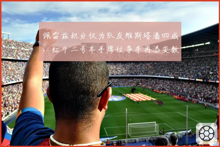 佩雷兹积分仅为队友维斯塔潘四成,红牛二号车手席位争夺再添变数
