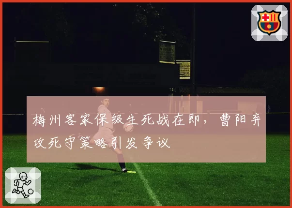 梅州客家保级生死战在即，曹阳弃攻死守策略引发争议