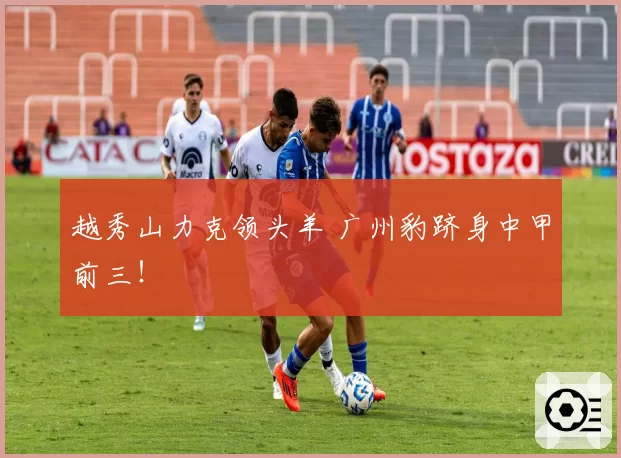 越秀山力克领头羊 广州豹跻身中甲前三！