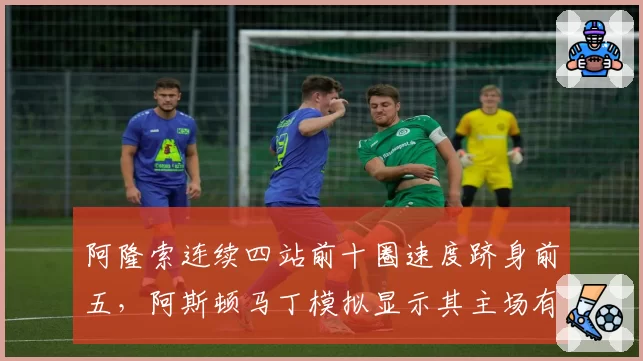 阿隆索连续四站前十圈速度跻身前五，阿斯顿马丁模拟显示其主场有望冲冠