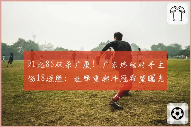 91比85双杀广厦!广东终结对手主场18连胜:杜锋重燃冲冠希望曙光