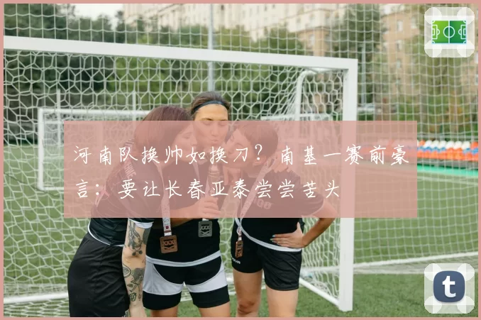 河南队换帅如换刀？南基一赛前豪言：要让长春亚泰尝尝苦头