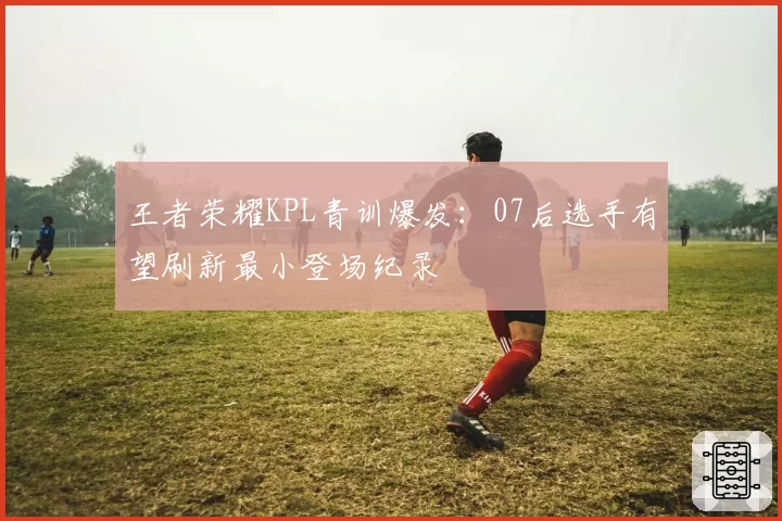 王者荣耀KPL青训爆发：07后选手有望刷新最小登场纪录