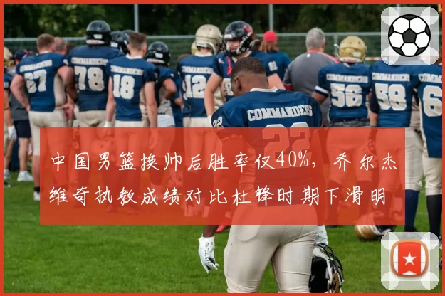 中国男篮换帅后胜率仅40%，乔尔杰维奇执教成绩对比杜锋时期下滑明显