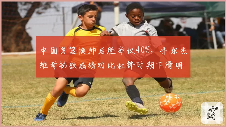 中国男篮换帅后胜率仅40%，乔尔杰维奇执教成绩对比杜锋时期下滑明显