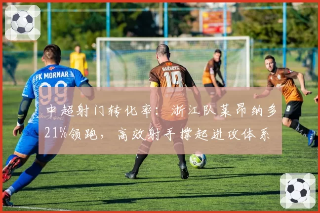 中超射门转化率：浙江队莱昂纳多21%领跑，高效射手撑起进攻体系