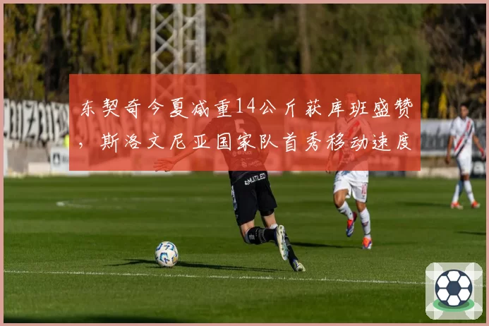 东契奇今夏减重14公斤获库班盛赞，斯洛文尼亚国家队首秀移动速度肉眼可见提升