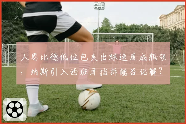 人恩比德低位包夹出球速度成瓶颈，纳斯引入西班牙挡拆能否化解？