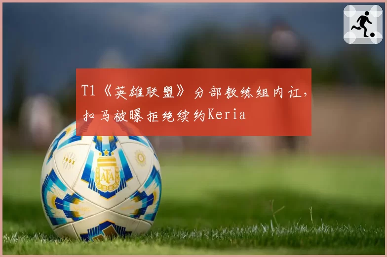 T1《英雄联盟》分部教练组内讧,扣马被曝拒绝续约Keria