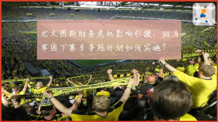 尤文图斯财务危机影响引援，斑马军团下赛季争冠计划如何实施？