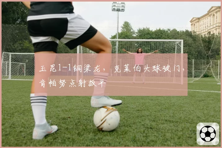 玉昆1-1铜梁龙，克莱伯头球破门，肯帕努点射扳平