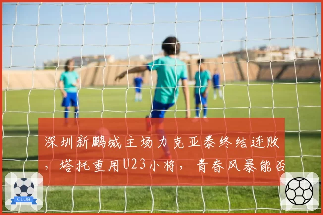 深圳新鹏城主场力克亚泰终结连败，塔托重用U23小将，青春风暴能否延续奇迹？