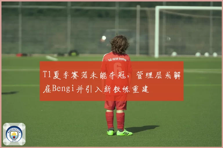 T1夏季赛若未能夺冠，管理层或解雇Bengi并引入新教练重建